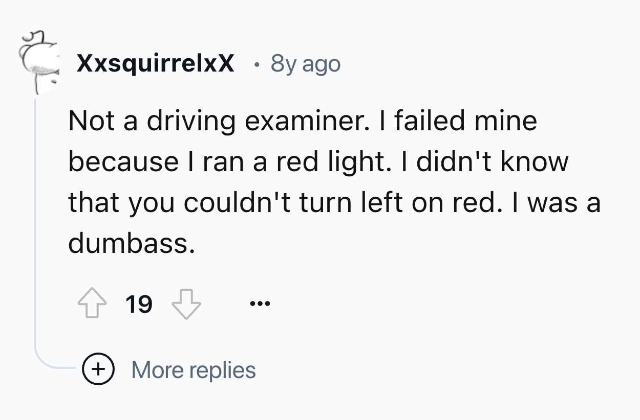 number - XxsquirrelxX 8y ago Not a driving examiner. I failed mine because I ran a red light. I didn't know that you couldn't turn left on red. I was a dumbass. 19 More replies